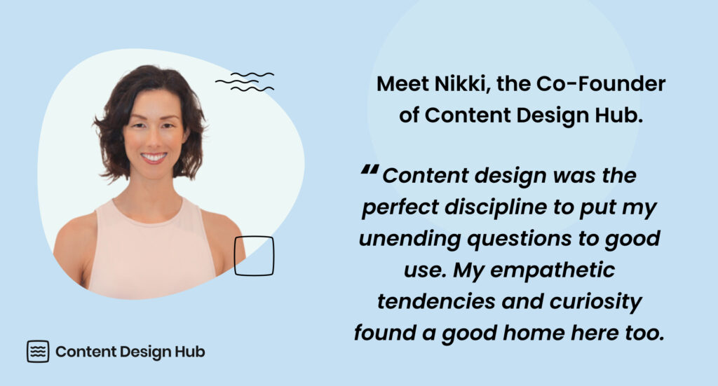 Meet Nikki, the Co-Founder of Content Design Hub. "Content design was the perfect discipline to put my unending questions to good use. My empathetic tendencies and curiosity found a good home here too."